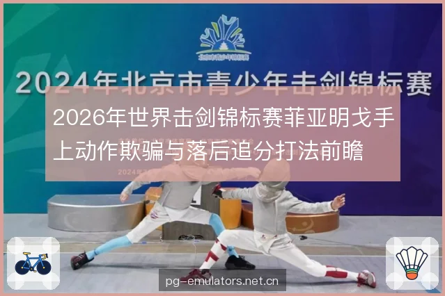 2026年世界击剑锦标赛菲亚明戈手上动作欺骗与落后追分打法前瞻 2026年世界击剑锦标赛菲亚明戈手上动作欺骗与落后追分打法前瞻